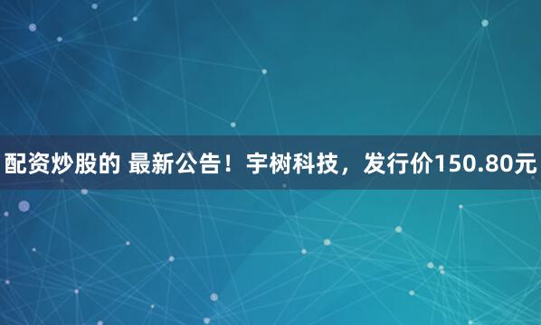 配资炒股的 最新公告！宇树科技，发行价150.80元
