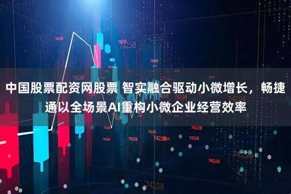 中国股票配资网股票 智实融合驱动小微增长，畅捷通以全场景AI重构小微企业经营效率